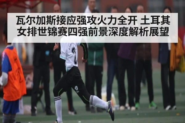 瓦尔加斯接应强攻火力全开 土耳其女排世锦赛四强前景深度解析展望（kaiyun）
