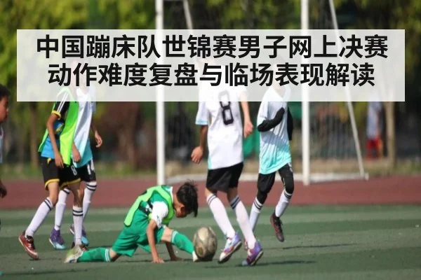 中国蹦床队世锦赛男子网上决赛动作难度复盘与临场表现解读（kaiyun）