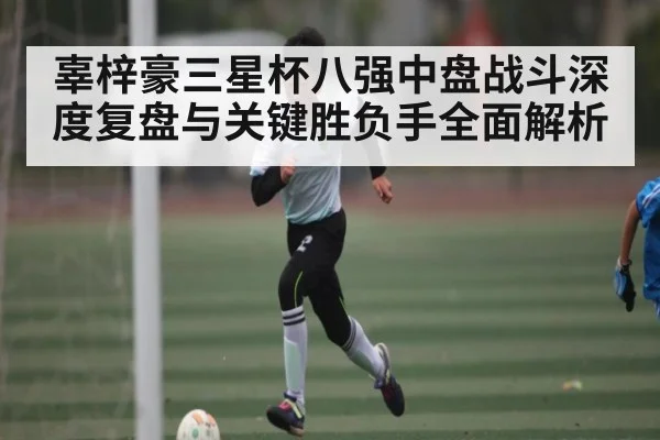 辜梓豪三星杯八强中盘战斗深度复盘与关键胜负手全面解析（kaiyun）